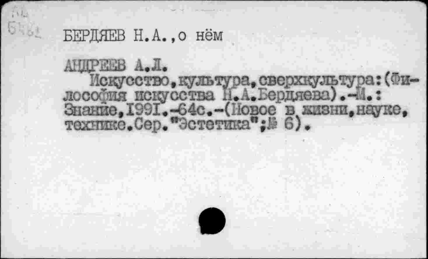 ﻿БЕРДЯЕВ Н.А.,о нём
АНДРЕЕВ АЛ.
Искусство. культура, сверхтультура: (Фи лосойия искусства н. А. Бердяева).-И.: Знание, 1991. -64с. -(Новое в кивни, науке, технике.Сер."Эстетика*6).